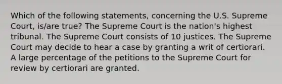 Which of the following statements, concerning the U.S. Supreme Court, is/are true? The Supreme Court is the nation's highest tribunal. The Supreme Court consists of 10 justices. The Supreme Court may decide to hear a case by granting a writ of certiorari. A large percentage of the petitions to the Supreme Court for review by certiorari are granted.