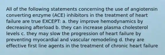 All of the following statements concerning the use of angiotensin converting enzyme (ACE) inhibitors in the treatment of heart failure are true EXCEPT: a. they improve hemodynamics by decreasing afterload b. they can increase plasma cholesterol levels c. they may slow the progression of heart failure by preventing myocardial and vascular remodeling d. they are effective first line agents in the treatment of chronic heart failure