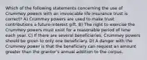 Which of the following statements concerning the use of Crummey powers with an irrevocable life insurance trust is correct? A) Crummey powers are used to make trust contributions a future-interest gift. B) The right to exercise the Crummey powers must exist for a reasonable period of time each year. C) If there are several beneficiaries, Crummey powers should be given to only one beneficiary. D) A danger with the Crummey power is that the beneficiary can request an amount greater than the grantor's annual addition to the corpus.