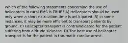 Which of the following statements concerning the use of helicopters in rural EMS is TRUE? A) Helicopters should be used only when a short extrication time is anticipated. B) In some instances, it may be more efficient to transport patients by ground. C) Helicopter transport is contraindicated for the patient suffering from altitude sickness. D) The best use of helicopter transport is for the patient in traumatic cardiac arrest.