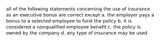 all of the following statements concerning the use of insurance as an executive bonus are correct except a. the employer pays a bonus to a selected employee to fund the policy b. it is considered a nonqualified employee benefit c. the policy is owned by the company d. any type of insurance may be used