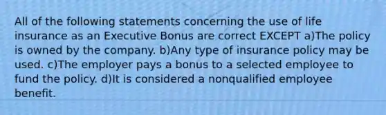 All of the following statements concerning the use of life insurance as an Executive Bonus are correct EXCEPT a)The policy is owned by the company. b)Any type of insurance policy may be used. c)The employer pays a bonus to a selected employee to fund the policy. d)It is considered a nonqualified employee benefit.