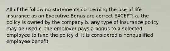 All of the following statements concerning the use of life insurance as an Executive Bonus are correct EXCEPT: a. the policy is owned by the company b. any type of insurance policy may be used c. the employer pays a bonus to a selected employee to fund the policy d. it is considered a nonqualified employee benefit