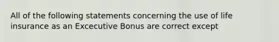 All of the following statements concerning the use of life insurance as an Excecutive Bonus are correct except