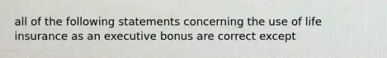 all of the following statements concerning the use of life insurance as an executive bonus are correct except