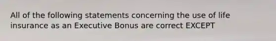 All of the following statements concerning the use of life insurance as an Executive Bonus are correct EXCEPT