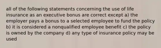 all of the following statements concerning the use of life insurance as an executive bonus are correct except a) the employer pays a bonus to a selected employee to fund the policy b) it is considered a nonqualified employee benefit c) the policy is owned by the company d) any type of insurance policy may be used