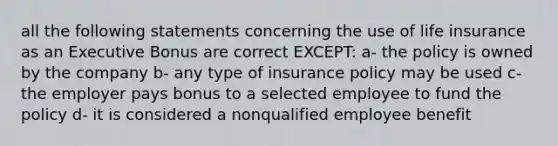 all the following statements concerning the use of life insurance as an Executive Bonus are correct EXCEPT: a- the policy is owned by the company b- any type of insurance policy may be used c- the employer pays bonus to a selected employee to fund the policy d- it is considered a nonqualified employee benefit