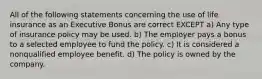 All of the following statements concerning the use of life insurance as an Executive Bonus are correct EXCEPT a) Any type of insurance policy may be used. b) The employer pays a bonus to a selected employee to fund the policy. c) It is considered a nonqualified employee benefit. d) The policy is owned by the company.