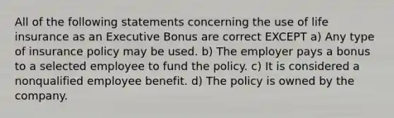 All of the following statements concerning the use of life insurance as an Executive Bonus are correct EXCEPT a) Any type of insurance policy may be used. b) The employer pays a bonus to a selected employee to fund the policy. c) It is considered a nonqualified employee benefit. d) The policy is owned by the company.