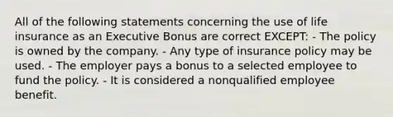 All of the following statements concerning the use of life insurance as an Executive Bonus are correct EXCEPT: - The policy is owned by the company. - Any type of insurance policy may be used. - The employer pays a bonus to a selected employee to fund the policy. - It is considered a nonqualified employee benefit.