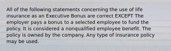 All of the following statements concerning the use of life insurance as an Executive Bonus are correct EXCEPT The employer pays a bonus to a selected employee to fund the policy. It is considered a nonqualified employee benefit. The policy is owned by the company. Any type of insurance policy may be used.