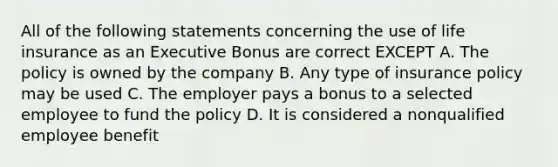 All of the following statements concerning the use of life insurance as an Executive Bonus are correct EXCEPT A. The policy is owned by the company B. Any type of insurance policy may be used C. The employer pays a bonus to a selected employee to fund the policy D. It is considered a nonqualified employee benefit