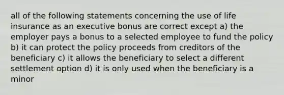 all of the following statements concerning the use of life insurance as an executive bonus are correct except a) the employer pays a bonus to a selected employee to fund the policy b) it can protect the policy proceeds from creditors of the beneficiary c) it allows the beneficiary to select a different settlement option d) it is only used when the beneficiary is a minor