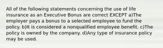 All of the following statements concerning the use of life insurance as an Executive Bonus are correct EXCEPT a)The employer pays a bonus to a selected employee to fund the policy. b)It is considered a nonqualified employee benefit. c)The policy is owned by the company. d)Any type of insurance policy may be used.