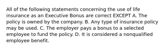 All of the following statements concerning the use of life insurance as an Executive Bonus are correct EXCEPT A. The policy is owned by the company. B. Any type of insurance policy may be used. C. The employer pays a bonus to a selected employee to fund the policy. D. It is considered a nonqualified employee benefit.