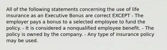 All of the following statements concerning the use of life insurance as an Executive Bonus are correct EXCEPT - The employer pays a bonus to a selected employee to fund the policy. - It is considered a nonqualified employee benefit. - The policy is owned by the company. - Any type of insurance policy may be used.