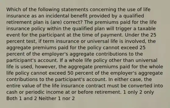 Which of the following statements concerning the use of life insurance as an incidental benefit provided by a qualified retirement plan is (are) correct? The premiums paid for the life insurance policy within the qualified plan will trigger a taxable event for the participant at the time of payment. Under the 25 percent test, if term insurance or universal life is involved, the aggregate premiums paid for the policy cannot exceed 25 percent of the employer's aggregate contributions to the participant's account. If a whole life policy other than universal life is used, however, the aggregate premiums paid for the whole life policy cannot exceed 50 percent of the employer's aggregate contributions to the participant's account. In either case, the entire value of the life insurance contract must be converted into cash or periodic income at or before retirement. 1 only 2 only Both 1 and 2 Neither 1 nor 2