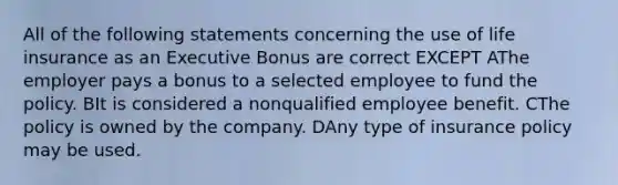 All of the following statements concerning the use of life insurance as an Executive Bonus are correct EXCEPT AThe employer pays a bonus to a selected employee to fund the policy. BIt is considered a nonqualified employee benefit. CThe policy is owned by the company. DAny type of insurance policy may be used.