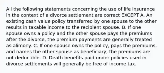 All the following statements concerning the use of life insurance in the context of a divorce settlement are correct EXCEPT A. An existing cash value policy transferred by one spouse to the other results in taxable income to the recipient spouse. B. If one spouse owns a policy and the other spouse pays the premiums after the divorce, the premium payments are generally treated as alimony. C. If one spouse owns the policy, pays the premiums, and names the other spouse as beneficiary, the premiums are not deductible. D. Death benefits paid under policies used in divorce settlements will generally be free of income tax.