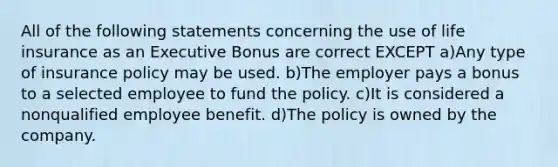 All of the following statements concerning the use of life insurance as an Executive Bonus are correct EXCEPT a)Any type of insurance policy may be used. b)The employer pays a bonus to a selected employee to fund the policy. c)It is considered a nonqualified employee benefit. d)The policy is owned by the company.