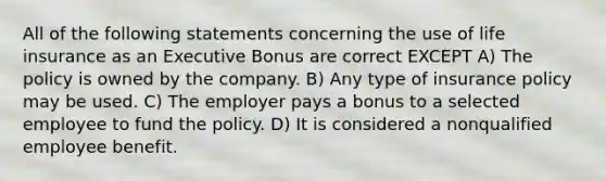 All of the following statements concerning the use of life insurance as an Executive Bonus are correct EXCEPT A) The policy is owned by the company. B) Any type of insurance policy may be used. C) The employer pays a bonus to a selected employee to fund the policy. D) It is considered a nonqualified employee benefit.