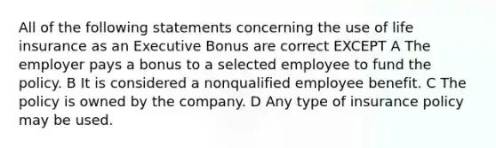 All of the following statements concerning the use of life insurance as an Executive Bonus are correct EXCEPT A The employer pays a bonus to a selected employee to fund the policy. B It is considered a nonqualified employee benefit. C The policy is owned by the company. D Any type of insurance policy may be used.