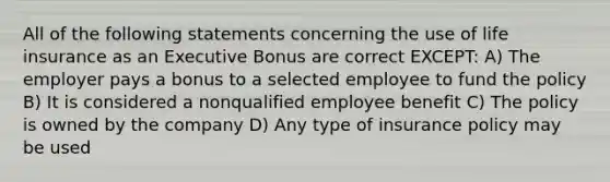 All of the following statements concerning the use of life insurance as an Executive Bonus are correct EXCEPT: A) The employer pays a bonus to a selected employee to fund the policy B) It is considered a nonqualified employee benefit C) The policy is owned by the company D) Any type of insurance policy may be used