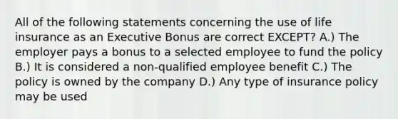 All of the following statements concerning the use of life insurance as an Executive Bonus are correct EXCEPT? A.) The employer pays a bonus to a selected employee to fund the policy B.) It is considered a non-qualified employee benefit C.) The policy is owned by the company D.) Any type of insurance policy may be used