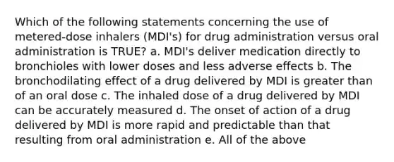 Which of the following statements concerning the use of metered-dose inhalers (MDI's) for drug administration versus oral administration is TRUE? a. MDI's deliver medication directly to bronchioles with lower doses and less adverse effects b. The bronchodilating effect of a drug delivered by MDI is greater than of an oral dose c. The inhaled dose of a drug delivered by MDI can be accurately measured d. The onset of action of a drug delivered by MDI is more rapid and predictable than that resulting from oral administration e. All of the above