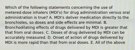 Which of the following statements concerning the use of metered-dose inhalers (MDI's) for drug administration versus oral administration is true? A. MDI's deliver medication directly to the bronchioles, so doses and side effects are minimal. B. Bronchodilating effects of drugs delivered by MDI is greater that that from oral doses. C. Doses of drug delivered by MDI can be accurately measured. D. Onset of action of drugs delivered by MDI is more rapid than that from oral doses. E. All of the above