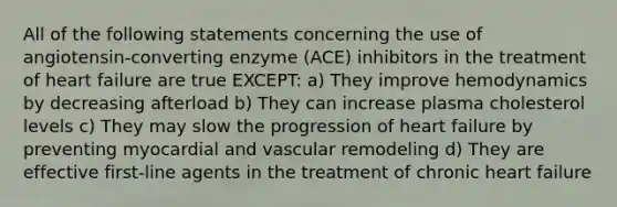 All of the following statements concerning the use of angiotensin-converting enzyme (ACE) inhibitors in the treatment of heart failure are true EXCEPT: a) They improve hemodynamics by decreasing afterload b) They can increase plasma cholesterol levels c) They may slow the progression of heart failure by preventing myocardial and vascular remodeling d) They are effective first-line agents in the treatment of chronic heart failure