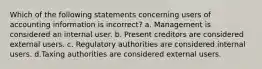 Which of the following statements concerning users of accounting information is incorrect? a. Management is considered an internal user. b. Present creditors are considered external users. c. Regulatory authorities are considered internal users. d.Taxing authorities are considered external users.