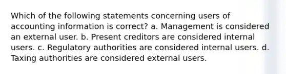 Which of the following statements concerning users of accounting information is correct? a. Management is considered an external user. b. Present creditors are considered internal users. c. Regulatory authorities are considered internal users. d. Taxing authorities are considered external users.