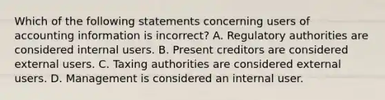 Which of the following statements concerning users of accounting information is incorrect? A. Regulatory authorities are considered internal users. B. Present creditors are considered external users. C. Taxing authorities are considered external users. D. Management is considered an internal user.