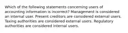 Which of the following statements concerning users of accounting information is incorrect? Management is considered an internal user. Present creditors are considered external users. Taxing authorities are considered external users. Regulatory authorities are considered internal users.