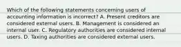 Which of the following statements concerning users of accounting information is incorrect? A. Present creditors are considered external users. B. Management is considered an internal user. C. Regulatory authorities are considered internal users. D. Taxing authorities are considered external users.