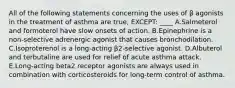 All of the following statements concerning the uses of β agonists in the treatment of asthma are true, EXCEPT: ____ A.Salmeterol and formoterol have slow onsets of action. B.Epinephrine is a non-selective adrenergic agonist that causes bronchodilation. C.Isoproterenol is a long-acting β2-selective agonist. D.Albuterol and terbutaline are used for relief of acute asthma attack. E.Long-acting beta2 receptor agonists are always used in combination with corticosteroids for long-term control of asthma.