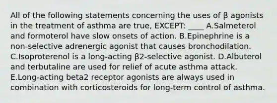 All of the following statements concerning the uses of β agonists in the treatment of asthma are true, EXCEPT: ____ A.Salmeterol and formoterol have slow onsets of action. B.Epinephrine is a non-selective adrenergic agonist that causes bronchodilation. C.Isoproterenol is a long-acting β2-selective agonist. D.Albuterol and terbutaline are used for relief of acute asthma attack. E.Long-acting beta2 receptor agonists are always used in combination with corticosteroids for long-term control of asthma.