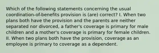 Which of the following statements concerning the usual coordination-of-benefits provision is (are) correct? I. When two plans both have the provision and the parents are neither separated nor divorced, a father's coverage is primary for male children and a mother's coverage is primary for female children. II. When two plans both have the provision, coverage as an employee is primary to coverage as a dependent.