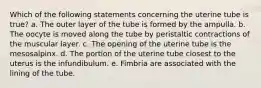 Which of the following statements concerning the uterine tube is true? a. The outer layer of the tube is formed by the ampulla. b. The oocyte is moved along the tube by peristaltic contractions of the muscular layer. c. The opening of the uterine tube is the mesosalpinx. d. The portion of the uterine tube closest to the uterus is the infundibulum. e. Fimbria are associated with the lining of the tube.