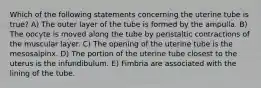 Which of the following statements concerning the uterine tube is true? A) The outer layer of the tube is formed by the ampulla. B) The oocyte is moved along the tube by peristaltic contractions of the muscular layer. C) The opening of the uterine tube is the mesosalpinx. D) The portion of the uterine tube closest to the uterus is the infundibulum. E) Fimbria are associated with the lining of the tube.