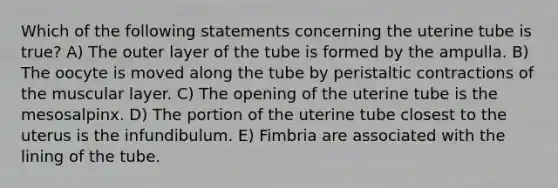 Which of the following statements concerning the uterine tube is true? A) The outer layer of the tube is formed by the ampulla. B) The oocyte is moved along the tube by peristaltic contractions of the muscular layer. C) The opening of the uterine tube is the mesosalpinx. D) The portion of the uterine tube closest to the uterus is the infundibulum. E) Fimbria are associated with the lining of the tube.