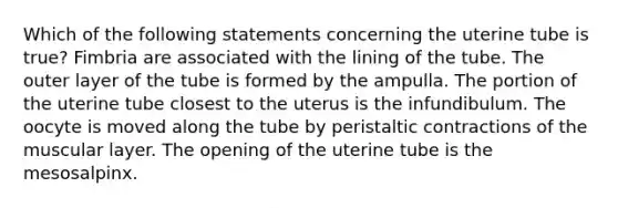 Which of the following statements concerning the uterine tube is true? Fimbria are associated with the lining of the tube. The outer layer of the tube is formed by the ampulla. The portion of the uterine tube closest to the uterus is the infundibulum. The oocyte is moved along the tube by peristaltic contractions of the muscular layer. The opening of the uterine tube is the mesosalpinx.