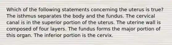 Which of the following statements concerning the uterus is true? The isthmus separates the body and the fundus. The cervical canal is in the superior portion of the uterus. The uterine wall is composed of four layers. The fundus forms the major portion of this organ. The inferior portion is the cervix.