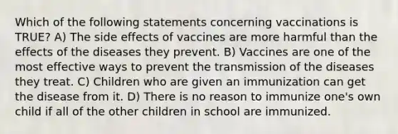 Which of the following statements concerning vaccinations is TRUE? A) The side effects of vaccines are more harmful than the effects of the diseases they prevent. B) Vaccines are one of the most effective ways to prevent the transmission of the diseases they treat. C) Children who are given an immunization can get the disease from it. D) There is no reason to immunize one's own child if all of the other children in school are immunized.