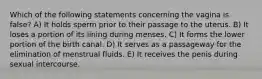 Which of the following statements concerning the vagina is false? A) It holds sperm prior to their passage to the uterus. B) It loses a portion of its lining during menses. C) It forms the lower portion of the birth canal. D) It serves as a passageway for the elimination of menstrual fluids. E) It receives the penis during sexual intercourse.