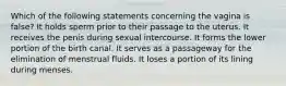 Which of the following statements concerning the vagina is false? It holds sperm prior to their passage to the uterus. It receives the penis during sexual intercourse. It forms the lower portion of the birth canal. It serves as a passageway for the elimination of menstrual fluids. It loses a portion of its lining during menses.