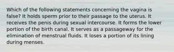 Which of the following statements concerning the vagina is false? It holds sperm prior to their passage to the uterus. It receives the penis during sexual intercourse. It forms the lower portion of the birth canal. It serves as a passageway for the elimination of menstrual fluids. It loses a portion of its lining during menses.