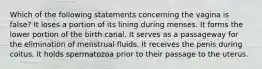 Which of the following statements concerning the vagina is false? It loses a portion of its lining during menses. It forms the lower portion of the birth canal. It serves as a passageway for the elimination of menstrual fluids. It receives the penis during coitus. It holds spermatozoa prior to their passage to the uterus.